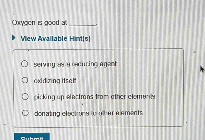 Oxygen is good at_
View Available Hint(s)
serving as a reducing agent
oxidizing itself
picking up electrons from other elements
donating electrons to other elements
hmit