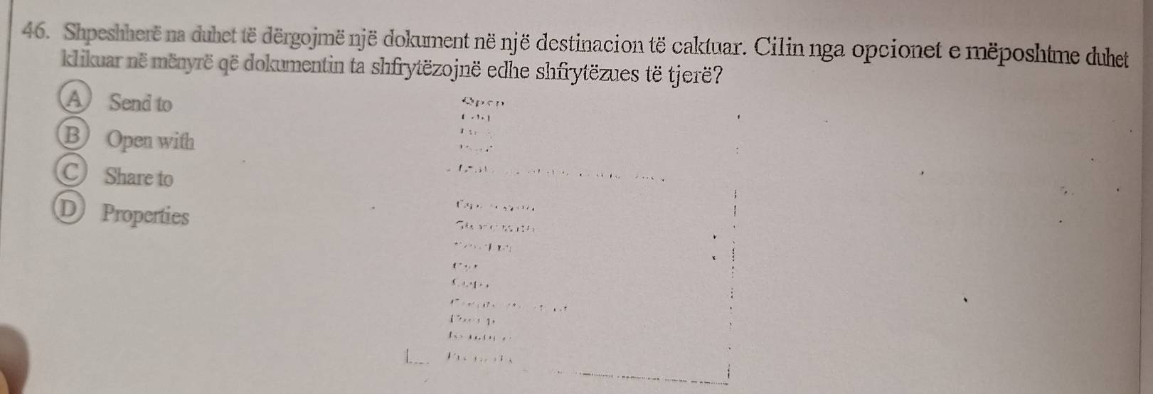 Shpeshherë na duhet të dërgojmënjë dokument në një destinacion të caktuar. Cilin nga opcionet e mëposhtme duhet
klikuar në mënyrë që dokumentin ta shfrytëzojnë edhe shfrytëzues të tjerë?
A Send to
△ p
(-1, 
B Open with
1:
,.....4° 
C Share to
f,3),................. 
D Properties
f''3x,...,...,
56x* 761:11
·s ,·s 1x∴
f^-y
 ...,..
t^2,t^3,............
(2x+1)
f(-)·s ·s
F_3cos ecalpha +F_3