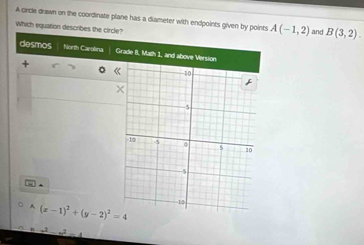 A circle drawn on the coordinate plane has a diameter with endpoints given by points A(-1,2) and B(3,2). 
Which equation describes the circle? 
desmos North Carolina Grade 
+ 
A (x-1)^2+(y-2)^2=4
A x^2-x^2=4