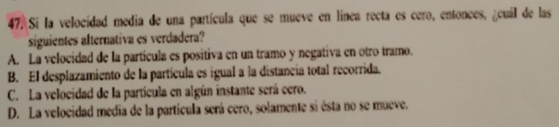 Si la velocidad media de una partícula que se mueve en línea recta es cero, entonces, ¿cuál de las
siguientes afternativa es verdadera?
A. La velocidad de la partícula es positiva en un tramo y negativa en otro tramo.
B. El desplazamiento de la partícula es igual a la distancia total recorrida.
C. La velocidad de la partícula en algún instante será cero.
D. La velocidad media de la partícula será cero, solamente si ésta no se mueve.