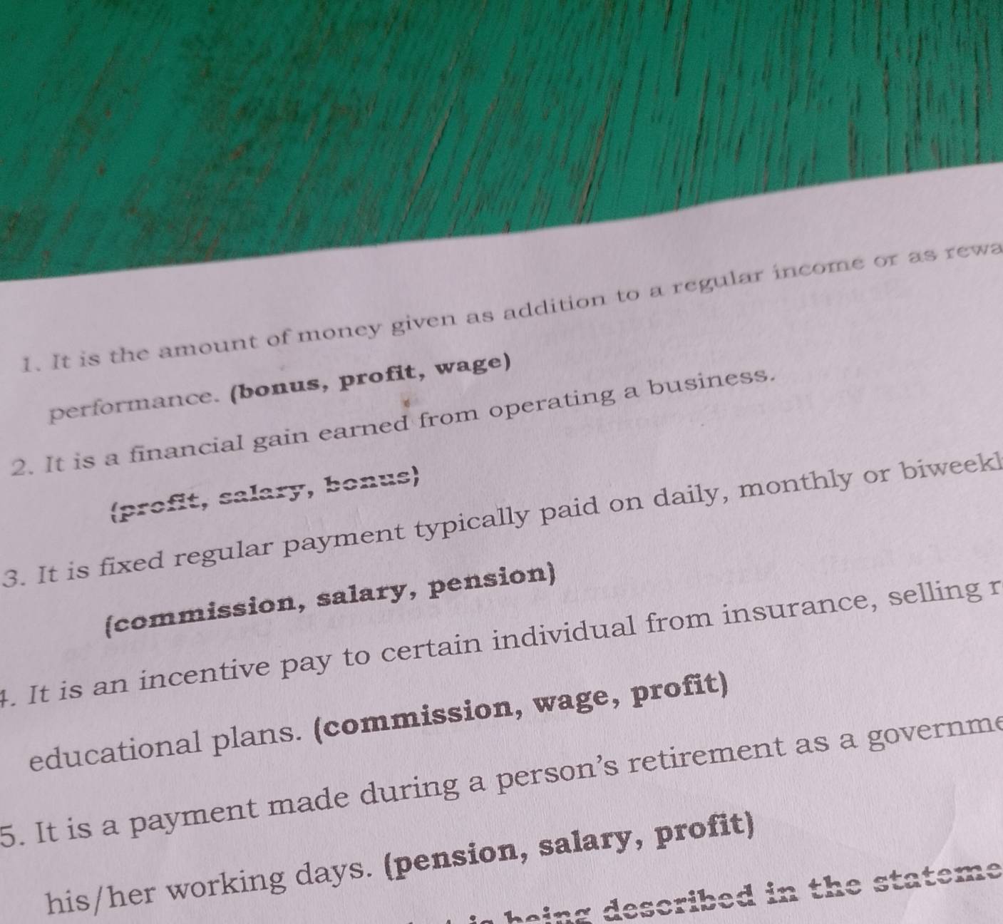 It is the amount of money given as addition to a regular income or as rewa 
performance. (bonus, profit, wage) 
2. It is a financial gain earned from operating a business. 
(profit, salary, bonus) 
3. It is fixed regular payment typically paid on daily, monthly or biweek! 
(commission, salary, pension) 
4. It is an incentive pay to certain individual from insurance, selling r 
educational plans. (commission, wage, profit) 
5. It is a payment made during a person’s retirement as a governme 
his/her working days. (pension, salary, profit) 
being described in the stateme