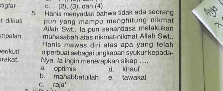 stigfar c. (2), (3), dan (4)
5. Hanis menyadari bahwa tidak ada seorang
t diikuti pun yang mampu menghitung nikmat
Allah Swt.. Ia pun senantiasa melakukan
mpatan muhasabah atas nikmat-nikmat Allah Swt..
Hanis mawas diri atas apa yang telah
erikut! diperbuat sebagai ungkapan syukur kepada-
arakat. Nya. la ingin menerapkan sikap ....
a. optimis d. khauf
b. mahabbatullah e. tawakal
c. raja'