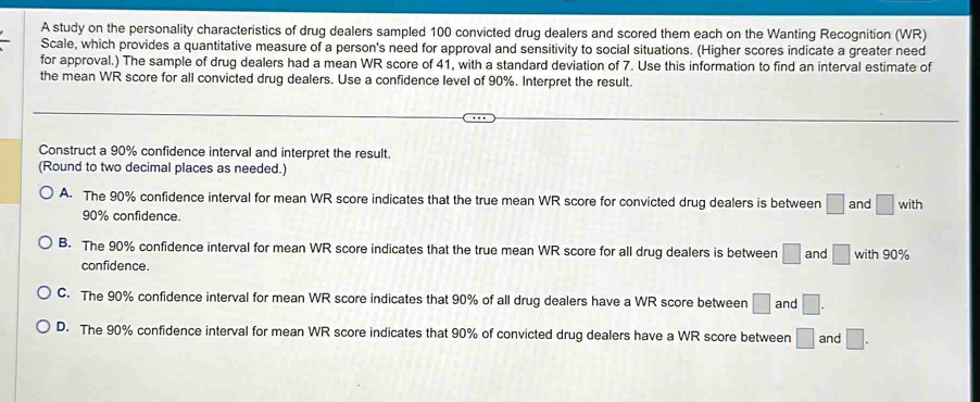 A study on the personality characteristics of drug dealers sampled 100 convicted drug dealers and scored them each on the Wanting Recognition (WR)
Scale, which provides a quantitative measure of a person's need for approval and sensitivity to social situations. (Higher scores indicate a greater need
for approval.) The sample of drug dealers had a mean WR score of 41, with a standard deviation of 7. Use this information to find an interval estimate of
the mean WR score for all convicted drug dealers. Use a confidence level of 90%. Interpret the result.
Construct a 90% confidence interval and interpret the result.
(Round to two decimal places as needed.)
A. The 90% confidence interval for mean WR score indicates that the true mean WR score for convicted drug dealers is between □ and □ w ith
90% confidence.
B. The 90% confidence interval for mean WR score indicates that the true mean WR score for all drug dealers is between □ and □ with 90%
confidence.
C. The 90% confidence interval for mean WR score indicates that 90% of all drug dealers have a WR score between □ and □.
D. The 90% confidence interval for mean WR score indicates that 90% of convicted drug dealers have a WR score between □ and □.