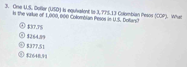 One U.S. Dollar (USD) is equivalent to 3, 775.13 Colombian Pesos (COP). What
is the value of 1,000, 000 Colombian Pesos in U.S. Dollars?
$37.75
① $264.89
◎ $377.51
$2648,91