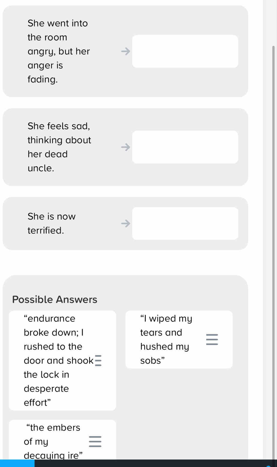 She went into
the room
angry, but her
anger is
fading.
She feels sad,
thinking about
her dead
uncle.
She is now
terrified.
Possible Answers
“endurance “I wiped my
broke down; I tears and
rushed to the hushed my
door and shook sobs”
the lock in
desperate
effort”
“the embers
of my

decaying ire”