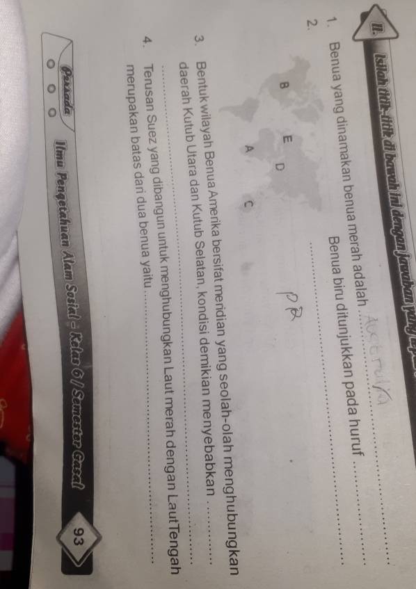 Isilah titik-titik di bawah ini dengan jawaban yang i 
1. Benua yang dinamakan benua merah adalah Benua biru ditunjukkan pada huruf 
_ 
2. 
B E 
D 
A C 
_ 
3. Bentuk wilayah Benua Amerika bersifat meridian yang seolah-olah menghubungkan 
daerah Kutub Utara dan Kutub Selatan, kondisi demikian menyebabkan 
4. Terusan Suez yang dibangun untuk menghubungkan Laut merah dengan LautTengah 
merupakan batas dari dua benua yaitu 
Persada Ilmu Pengetahuan Alam Sosial - Kelas 6 / Semester Gasal 93