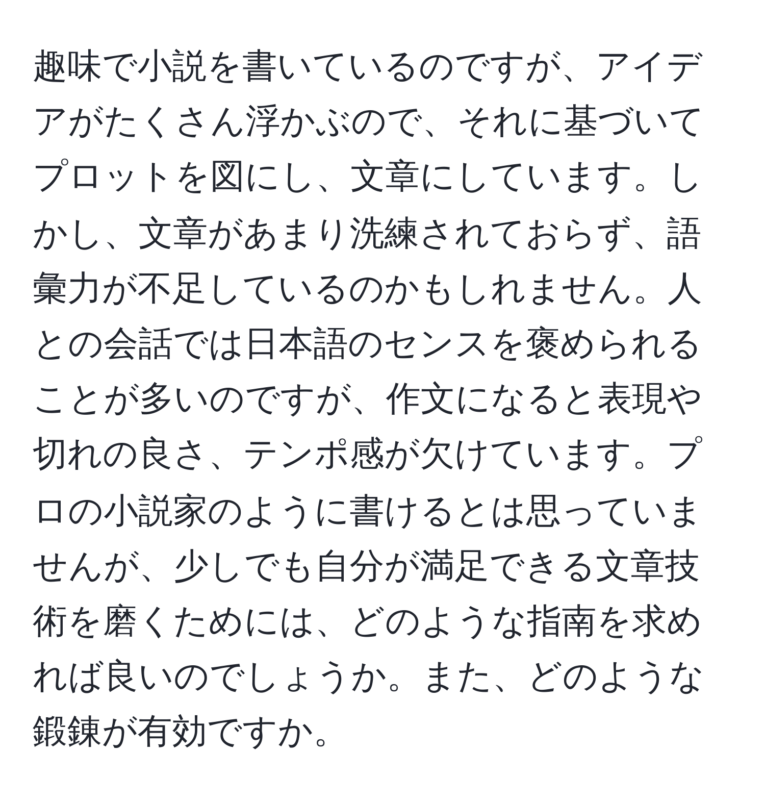 趣味で小説を書いているのですが、アイデアがたくさん浮かぶので、それに基づいてプロットを図にし、文章にしています。しかし、文章があまり洗練されておらず、語彙力が不足しているのかもしれません。人との会話では日本語のセンスを褒められることが多いのですが、作文になると表現や切れの良さ、テンポ感が欠けています。プロの小説家のように書けるとは思っていませんが、少しでも自分が満足できる文章技術を磨くためには、どのような指南を求めれば良いのでしょうか。また、どのような鍛錬が有効ですか。