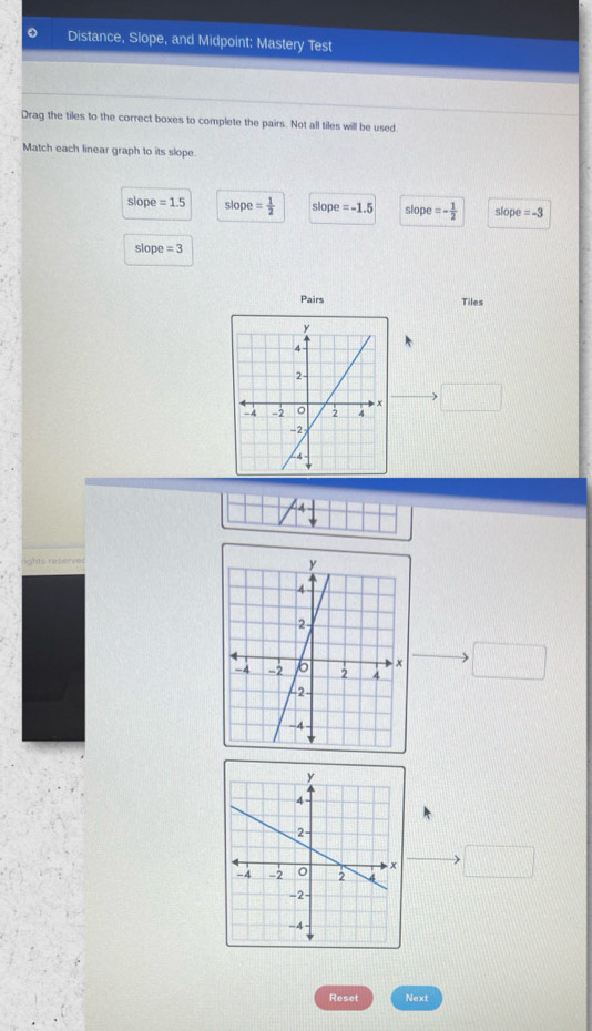 Distance, Slope, and Midpoint: Mastery Test
Drag the tiles to the correct boxes to complete the pairs. Not all tiles will be used
Match each linear graph to its slope.
slope=1.5 slope = 1/2  slope =-1.5 slope =- 1/2  slope=-3
slope=3
Pairs
Tiles
Reset Next