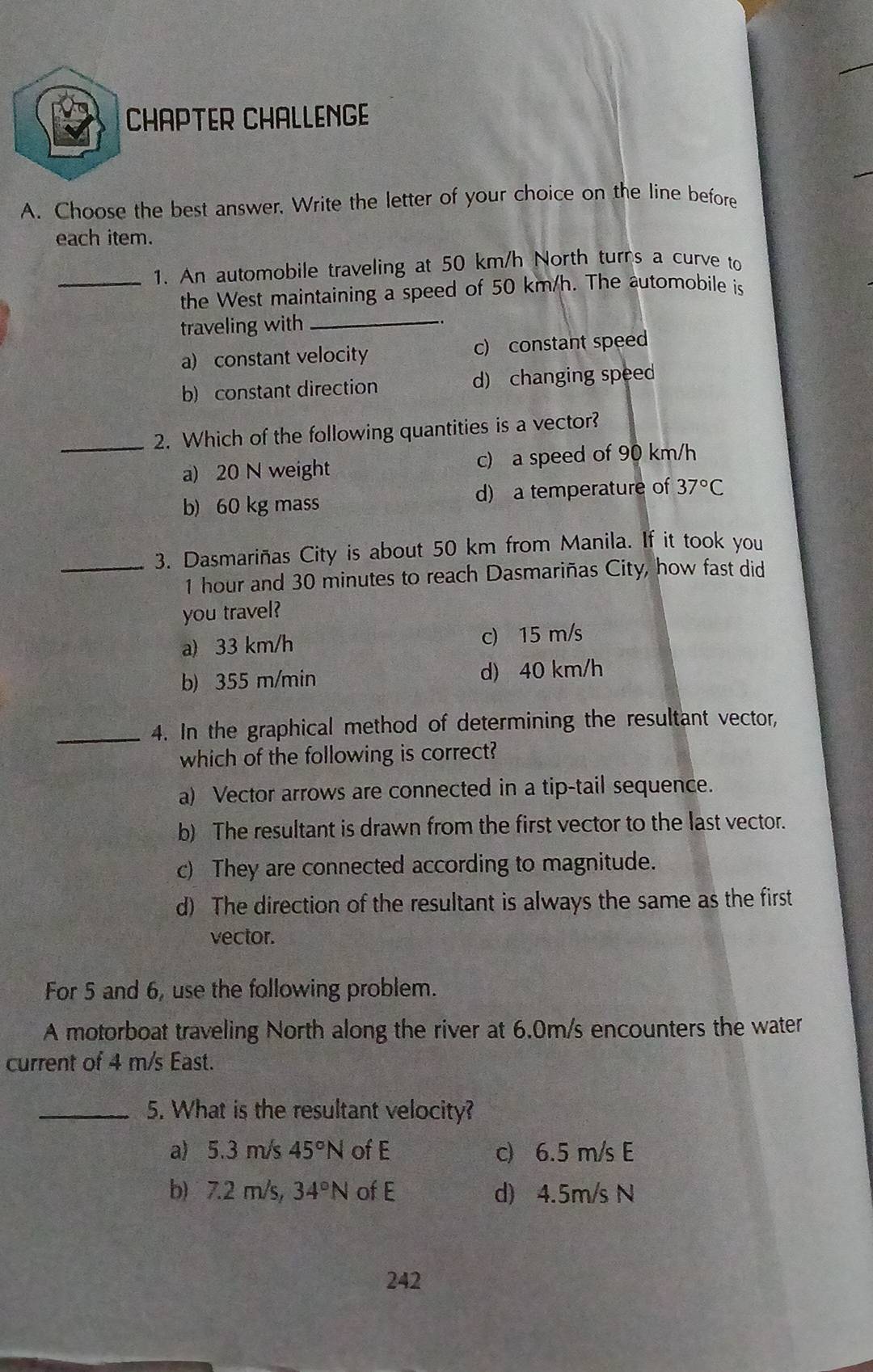 CHAPTER CHALLENGE
A. Choose the best answer. Write the letter of your choice on the line before
each item.
_1. An automobile traveling at 50 km/h North turns a curve to
the West maintaining a speed of 50 km/h. The automobile is
traveling with_
.
a) constant velocity c) constant speed
b) constant direction d) changing speed
_2. Which of the following quantities is a vector?
a) 20 N weight c) a speed of 90 km/h
b) 60 kg mass d) a temperature of 37°C
_3. Dasmariñas City is about 50 km from Manila. If it took you
1 hour and 30 minutes to reach Dasmariñas City, how fast did
you travel?
a) 33 km/h c) 15 m/s
b) 355 m/min d) 40 km/h
_4. In the graphical method of determining the resultant vector,
which of the following is correct?
a) Vector arrows are connected in a tip-tail sequence.
b) The resultant is drawn from the first vector to the last vector.
c) They are connected according to magnitude.
d) The direction of the resultant is always the same as the first
vector.
For 5 and 6, use the following problem.
A motorboat traveling North along the river at 6.0m/s encounters the water
current of 4 m/s East.
_5. What is the resultant velocity?
a) 5.3 m/s 45°N of E c) 6.5 m/s E
b) 7.2 m/s, 34°N of E d) 4.5m/s N
242