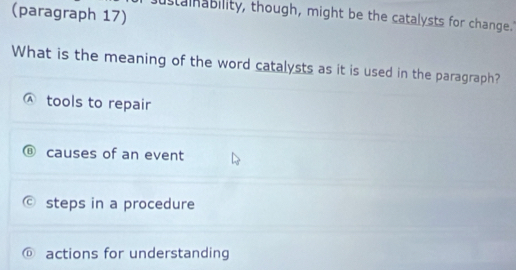 (paragraph 17)
ustamnability, though, might be the catalysts for change."
What is the meaning of the word catalysts as it is used in the paragraph?
tools to repair
causes of an event
steps in a procedure
actions for understanding