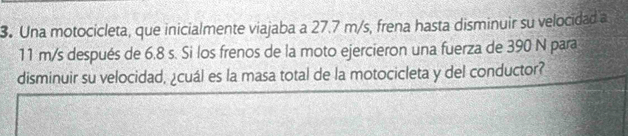 Una motocicleta, que inicialmente viajaba a 27.7 m/s, frena hasta disminuir su velocidad a
11 m/s después de 6.8 s. Si los frenos de la moto ejercieron una fuerza de 390 N para 
disminuir su velocidad, ¿cuál es la masa total de la motocicleta y del conductor?