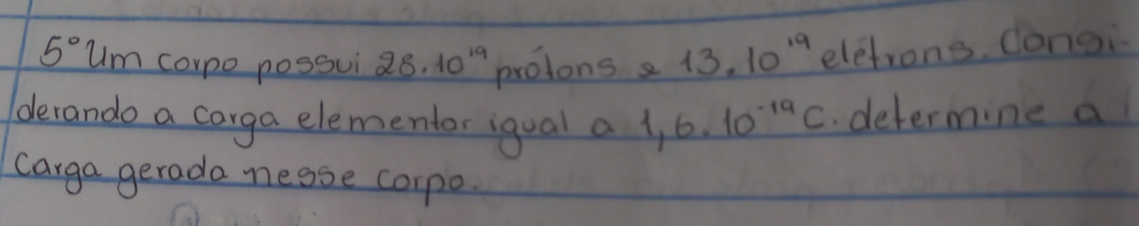 5° Um carpo possui 28.10^(19) protons e 13.10^(19) eletrons. Congi 
derando a carga elementor igual a 1,6.10^(-19)C. determine a 
carga gerada nesse corpo.