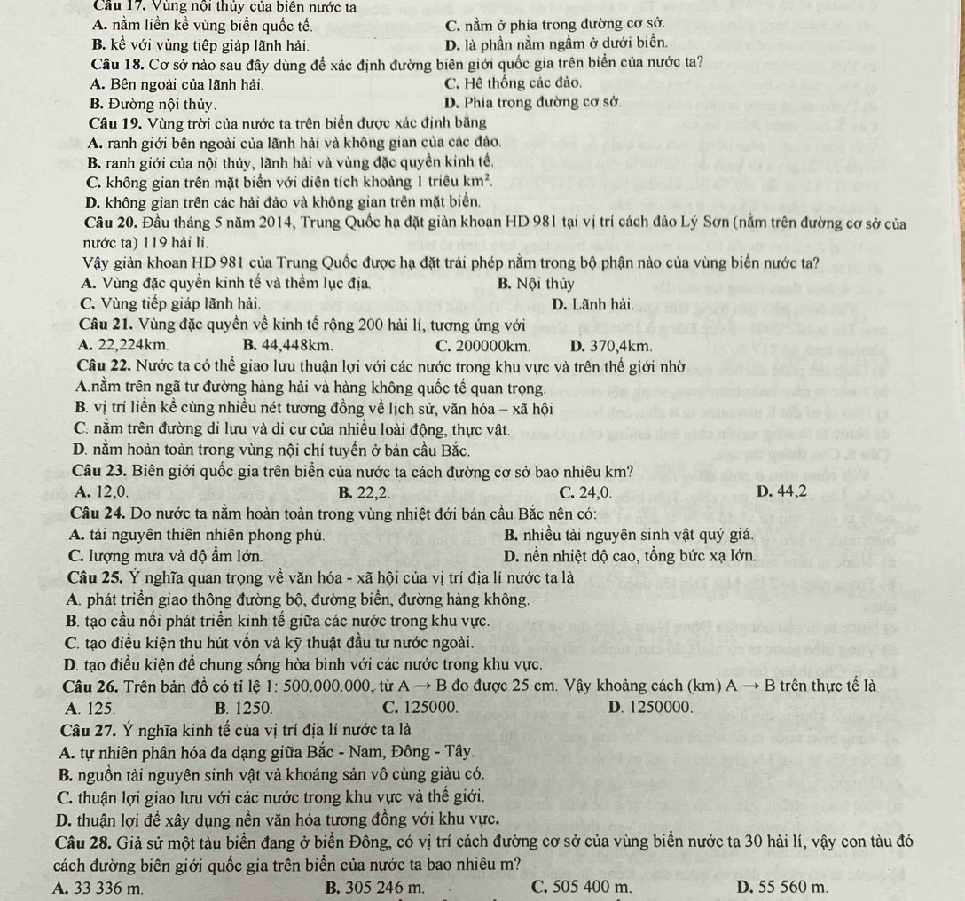 Cầu 17. Vùng nội thủy của biên nước ta
A. nằm liền kề vùng biển quốc tế. C. nằm ở phía trong đường cơ sở.
B. kể với vùng tiếp giáp lãnh hải. D. là phần nằm ngầm ở dưới biển.
Câu 18. Cơ sở nào sau đây dùng để xác định đường biên giới quốc gia trên biển của nước ta?
A. Bên ngoài của lãnh hải. C. Hê thống các đảo.
B. Đường nội thủy. D. Phía trong đường cơ sở.
Câu 19. Vùng trời của nước ta trên biển được xác định bằng
A. ranh giới bên ngoài của lãnh hải và không gian của các đảo.
B. ranh giới của nội thủy, lãnh hải và vùng đặc quyền kinh tế.
C. không gian trên mặt biển với diện tích khoảng 1 triều km^2.
D. không gian trên các hải đảo và không gian trên mặt biển.
Cầu 20. Đầu tháng 5 năm 2014, Trung Quốc hạ đặt giàn khoan HD 981 tại vị trí cách đảo Lý Sơn (nằm trên đường cơ sở của
nước ta) 119 hải lí.
Vậy giàn khoan HD 981 của Trung Quốc được hạ đặt trái phép nằm trong bộ phận nào của vùng biển nước ta?
A. Vùng đặc quyền kinh tế và thềm lục địa. B. Nội thủy
C. Vùng tiếp giáp lãnh hải. D. Lãnh hải.
Câu 21. Vùng đặc quyền về kinh tế rộng 200 hải lí, tương ứng với
A. 22,224km. B. 44,448km. C. 200000km. D. 370,4km.
Câu 22. Nước ta có thể giao lưu thuận lợi với các nước trong khu vực và trên thế giới nhờ
A nằm trên ngã tư đường hàng hải và hàng không quốc tế quan trọng.
B. vị trí liền kể cùng nhiều nét tương đồng về lịch sử, văn hóa - xã hội
C. nằm trên đường di lưu và di cư của nhiều loài động, thực vật.
D. nằm hoàn toàn trong vùng nội chí tuyến ở bán cầu Bắc.
Câu 23. Biên giới quốc gia trên biển của nước ta cách đường cơ sở bao nhiêu km?
A. 12,0. B. 22,2. C. 24,0. D. 44,2
Câu 24. Do nước ta nằm hoàn toàn trong vùng nhiệt đới bán cầu Bắc nên có:
A. tài nguyên thiên nhiên phong phú. B. nhiều tài nguyên sinh vật quý giá.
C. lượng mưa và độ ẩm lớn. D. nền nhiệt độ cao, tổng bức xạ lớn.
Câu 25. Ý nghĩa quan trọng về văn hóa - xã hội của vị trí địa lí nước ta là
A. phát triển giao thông đường bộ, đường biển, đường hàng không.
B. tạo cầu nối phát triển kinh tế giữa các nước trong khu vực.
C. tạo điều kiện thu hút vốn và kỹ thuật đầu tư nước ngoài.
D. tạo điều kiện để chung sống hòa bình với các nước trong khu vực.
Câu 26. Trên bản đồ có tỉ lệ 1: 500.000.000, từ Ato B đo được 25 cm. Vậy khoảng cách (km) A → B trên thực tế là
A. 125. B. 1250. C. 125000. D. 1250000.
Câu 27. Ý nghĩa kinh tế cùa vị trí địa lí nước ta là
A. tự nhiên phân hóa đa dạng giữa Bắc - Nam, Đông - Tây.
B. nguồn tài nguyên sinh vật và khoáng sản vô cùng giàu có.
C. thuận lợi giao lưu với các nước trong khu vực và thế giới.
D. thuận lợi để xây dụng nền văn hóa tương đồng với khu vực.
Câu 28. Giả sử một tàu biển đang ở biển Đông, có vị trí cách đường cơ sở của vùng biển nước ta 30 hải lí, vậy con tàu đó
cách đường biên giới quốc gia trên biển của nước ta bao nhiêu m?
A. 33 336 m B. 305 246 m. C. 505 400 m. D. 55 560 m.