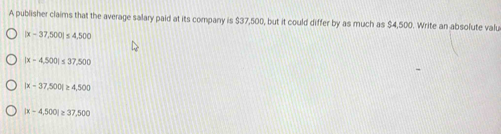 A publisher claims that the average salary paid at its company is $37,500, but it could differ by as much as $4,500. Write an absolute valu
|x-37,500|≤ 4,500
|x-4,500|≤ 37,500
|x-37,500|≥ 4,500
|x-4,500|≥ 37,500