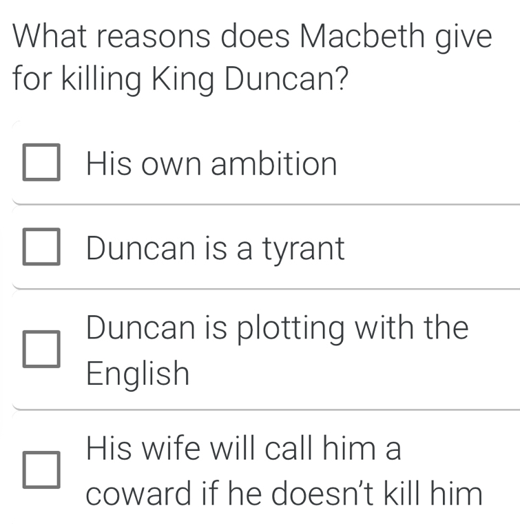 What reasons does Macbeth give
for killing King Duncan?
His own ambition
Duncan is a tyrant
Duncan is plotting with the
English
His wife will call him a
coward if he doesn’t kill him