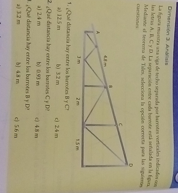 Dimensión 3. Análisis
La figura muestra una viga de techo separada por barrotes verticales indicados con
las letras A, B, C y D. La separación entre cada barrote está señalada en la figura
Mediante el teorema de Tales, selecciona la opción correcta para las siguiente
cuestiones:
1. ¿Qué distancia hay entre los barrotes B y C?
a) 12.5 m b) 3.2 m c) 2.4 m
2. ¿Qué distancia hay entre los barrotes C y D?
a) 2.4 m b) 0.93 m c) 4.8 m. ¿Qué distancia hay entre los barrotes B y D?
a) 3.2 m b) 4.8 m c) 5.6 m