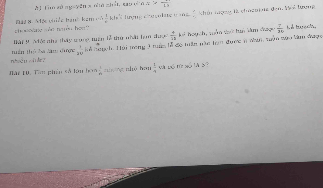 Tìm số nguyên x nhỏ nhất, sao cho x>frac 15
Bài 8. Một chiếc bánh kem có  1/6  khối lượng chocolate trắng,  2/5  khối lượng là chocolate den. Hỏi lượng 
chocolate nào nhiều hơn? 
Bài 9. Một nhà tháy trong tuần lễ thứ nhất làm được  4/15  ké hoạch, tuần thứ hai làm được  7/30  kế hoạch, 
tuần thứ ba làm được  3/30  kế hoạch. Hỏi trong 3 tuần lễ đó tuần nào làm được ít nhât, tuần nào làm được 
nhiều nhất? 
Bài 10. Tìm phân số lớn hơn  1/6  nhưng nhỏ hơn  1/4  và có tử số là 5?