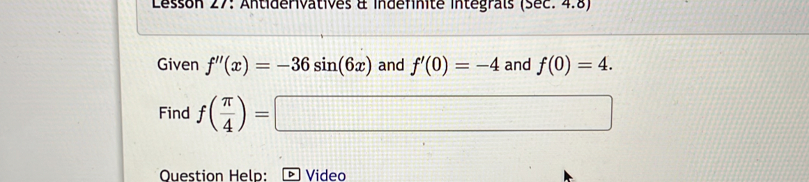 Lesson 27: Antiderivatives à indefinité integrals (Sec: 4.8) 
Given f''(x)=-36sin (6x) and f'(0)=-4 and f(0)=4. 
Find f( π /4 )=□
Ouestion Help: Video