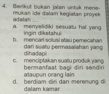 Berikut bukan jalan untuk mene-
mukan ide dalam kegiatan proyek
adalah ....
a. menyelidiki sesuatu hal yang
ingin diketahui
b. mencari solusi atau pemecahan
dari suatu permasalahan yang
dihadapi
c. menciptakan suatu produk yang
bermanfaat bagi diri sendiri
ataupun orang lain
d. berdiam diri dan merenung di
dalam kamar