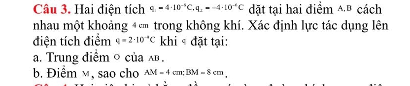 Hai điện tích q_1=4· 10^(-6)C, q_2=-4· 10^(-6)C dặt tại hai điểm △B cách 
nhau một khoảng 4c trong không khí. Xác định lực tác dụng lên 
điện tích điểm q=2· 10^(-9)C khi ª đặt tại: 
a. Trung điểm o của ãв. 
b. Điểm м, sao cho AM=4cm; BM=8cm