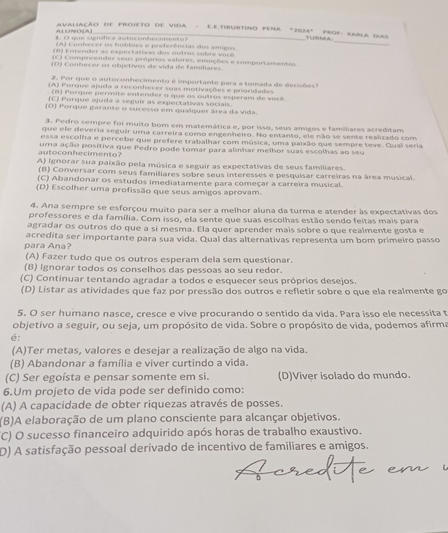 AvaliAÇão DE ProjeTo dE Vida - E.E.tibURtINo PENA *2024" PRof: KARLA DLAs
ALUNO(A)
_
1. O que significa autoconhecimento?
TURMA
(A) Conhecer os hobbies e preferências dos amigos.
(B) Entender as expectativas dos outros sobre você.
(C) Compreender seus próprios valores, emoções e comportamentos.
(D) Conhecer os objetivos de vida de familiares.
2. Por que o autoconhecimento é importante para a tomada de decisões?
(A) Porque ajuda a reconhecer suas motivações e prioridades
. (B) Porque permite entender o que os outros esperam de você.
(C) Porque ajuda a seguir as expectativas sociais.
(D) Porque garante o sucesso em qualquer área da vida.
3. Pedro sempre foi muito bom em matemática e, por isso, seus amigos e familiares acreditam
que ele deveria seguir uma carreira como engenheiro. No entanto, ele não se sente realizado com
essa escolha e percebe que prefere trabalhar com música, uma paixão que sempre teve. Qual seria
uma ação positiva que Pedro pode tomar para alinhar melhor suas escolhas ao seu
autoconhecimento?
A) Ignorar sua paixão pela música e seguir as expectativas de seus familiares.
(B) Conversar com seus familiares sobre seus interesses e pesquisar carreiras na área musical.
(C) Abandonar os estudos imediatamente para começar a carreira musical.
(D) Escolher uma profissão que seus amigos aprovam.
4. Ana sempre se esforçou muito para ser a melhor aluna da turma e atender às expectativas dos
professores e da família. Com isso, ela sente que suas escolhas estão sendo feitas mais para
agradar os outros do que a si mesma. Ela quer aprender mais sobre o que realmente gosta e
acredita ser importante para sua vida. Qual das alternativas representa um bom primeiro passo
para Ana?
(A) Fazer tudo que os outros esperam dela sem questionar.
(B) Ignorar todos os conselhos das pessoas ao seu redor.
(C) Continuar tentando agradar a todos e esquecer seus próprios desejos.
(D) Listar as atividades que faz por pressão dos outros e refletir sobre o que ela realmente go
5. O ser humano nasce, cresce e vive procurando o sentido da vida. Para isso ele necessita t
objetivo a seguir, ou seja, um propósito de vida. Sobre o propósito de vida, podemos afirma
é:
(A)Ter metas, valores e desejar a realização de algo na vida.
(B) Abandonar a família e viver curtindo a vida.
(C) Ser egoísta e pensar somente em si. (D)Viver isolado do mundo.
6.Um projeto de vida pode ser definido como:
(A) A capacidade de obter riquezas através de posses.
(B)A elaboração de um plano consciente para alcançar objetivos.
(C) O sucesso financeiro adquirido após horas de trabalho exaustivo.
D) A satisfação pessoal derivado de incentivo de familiares e amigos.