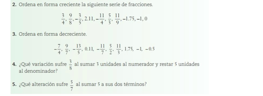 Ordena en forma creciente la siguiente serie de fracciones.
 3/4 ,  9/8 , - 3/5 , 2.11, - 11/4 ,  5/3 ,  11/9 , -1.75, -1, 0
3. Ordena en forma decreciente.
- 7/4 ,  9/7 , - 13/5 , 0.11, - 11/7 ,  5/2 ,  11/3 , 1.75, -1, -0.5
4. ¿Qué variación sufre  3/8  al sumar 3 unidades al numerador y restar 5 unidades 
al denominador? 
5. ¿Qué alteración sufre  5/7  al sumar 5 a sus dos términos?