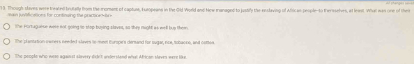 phunges s 
10. Though slaves were treated brutally from the moment of capture, Europeans in the Old World and New managed to justify the enslaving of African people-to themselves, at least. What was one of their
main justifications for continuing the practice?br>
The Portuguese were not going to stop buying slaves, so they might as well buy them
The plantation owners needed slaves to meet Europe's demand for sugar, rice, tobacco, and cotton.
The people who were against slavery didn't understand what African slaves were like.
