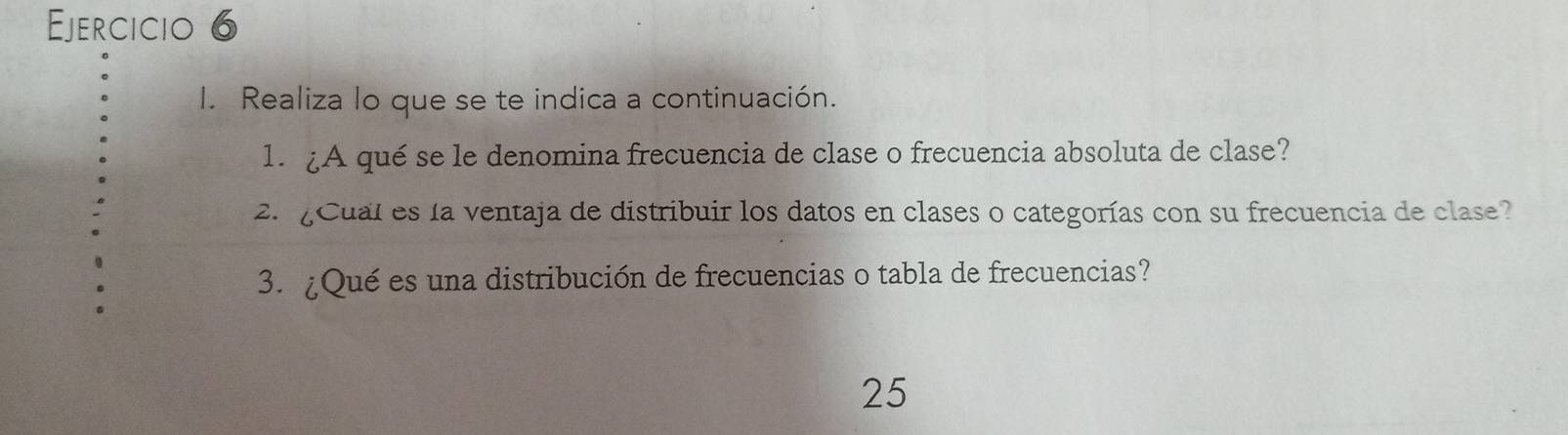 Realiza lo que se te indica a continuación. 
1. ¿A qué se le denomina frecuencia de clase o frecuencia absoluta de clase? 
2. ¿Cual es la ventaja de distribuir los datos en clases o categorías con su frecuencia de clase? 
3. ¿Qué es una distribución de frecuencias o tabla de frecuencias? 
25