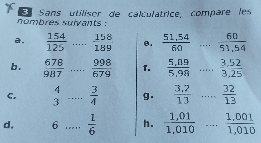 Sans utiliser de calculatrice, compare les 
nombres suivants : 
a.  154/125  _  158/189  e.  (51,54)/60  _  60/51,54 
b.  678/987  _  998/679  f.  (5,89)/5,98  _  (3,52)/3,25 
C.
 4/3  _  3/4 
g.  (3,2)/13  .... _ frac 32(13)° 
d. 
6 _  1/6 
h.  (1,01)/1,010  _  (1,001)/1,010 