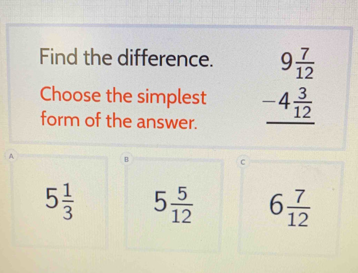 Find the difference.
Choose the simplest
form of the answer.
beginarrayr 9 7/12  -4 3/12  hline endarray
A
B
C
5 1/3 
5 5/12 
6 7/12 