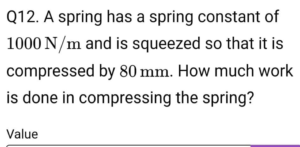 A spring has a spring constant of
1000 N/m and is squeezed so that it is 
compressed by 80 mm. How much work 
is done in compressing the spring? 
Value