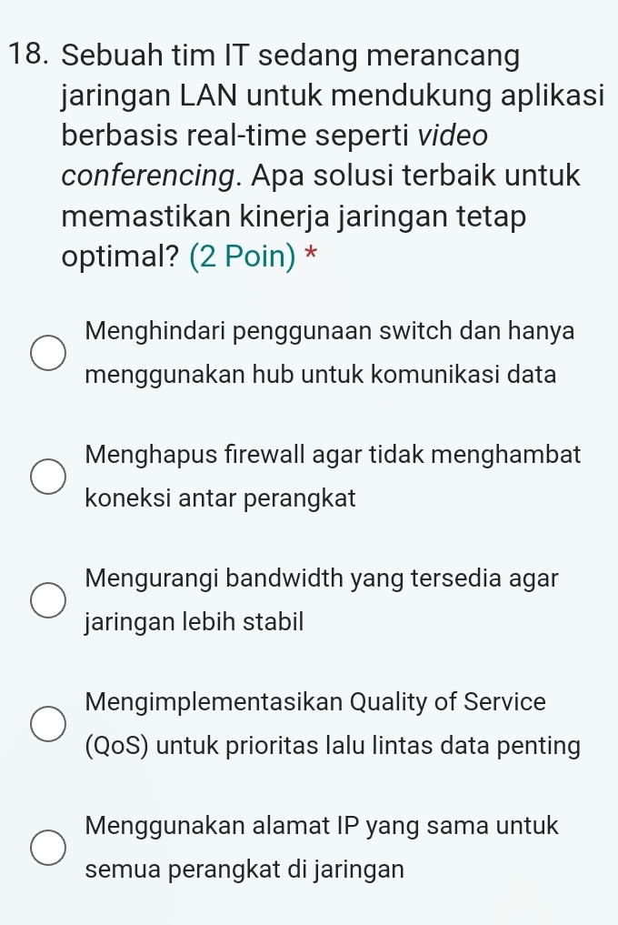 Sebuah tim IT sedang merancang
jaringan LAN untuk mendukung aplikasi
berbasis real-time seperti video
conferencing. Apa solusi terbaik untuk
memastikan kinerja jaringan tetap
optimal? (2 Poin) *
Menghindari penggunaan switch dan hanya
menggunakan hub untuk komunikasi data
Menghapus firewall agar tidak menghambat
koneksi antar perangkat
Mengurangi bandwidth yang tersedia agar
jaringan lebih stabil
Mengimplementasikan Quality of Service
(QoS) untuk prioritas lalu lintas data penting
Menggunakan alamat IP yang sama untuk
semua perangkat di jaringan