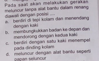 Pada saat akan melakukan gerakan
meluncur tanpa alat bantu dalam renang
diawali dengan posisi ....
a. berdiri di tepi kolam dan menendang
dengan kaki
b. membungkukkan badan ke depan dan
mendorong dengan kedua kaki
c. berdiri dengan satu kaki menempel
pada dinding kolam
d. meluncur dengan alat bantu seperti
papan seluncur