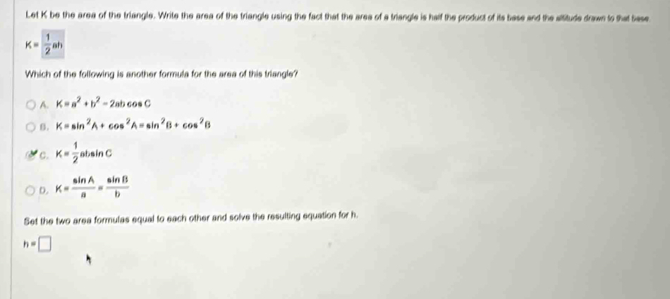 Let K be the area of the triangle. Write the area of the triangle using the fact that the area of a triangle is half the product of its base and the altitude drawn to that base
K= 1/2 ah
Which of the following is another formula for the area of this triangle?
A. K=a^2+b^2-2abcos C
B. K=sin^2A+cos^2A=sin^2B+cos^2B
C. K= 1/2 absin C
D. K= sin A/a = sin B/b 
Set the two area formulas equal to each other and solve the resulting equation for h.
h=□