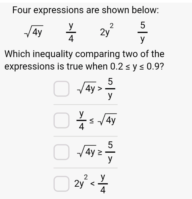 Four expressions are shown below:
Which inequality comparing two of the
expressions is true when 0.2≤ y≤ 0.9 ?
sqrt(4y)> 5/y 
 y/4 ≤ sqrt(4y)
sqrt(4y)≥  5/y 
2y^2