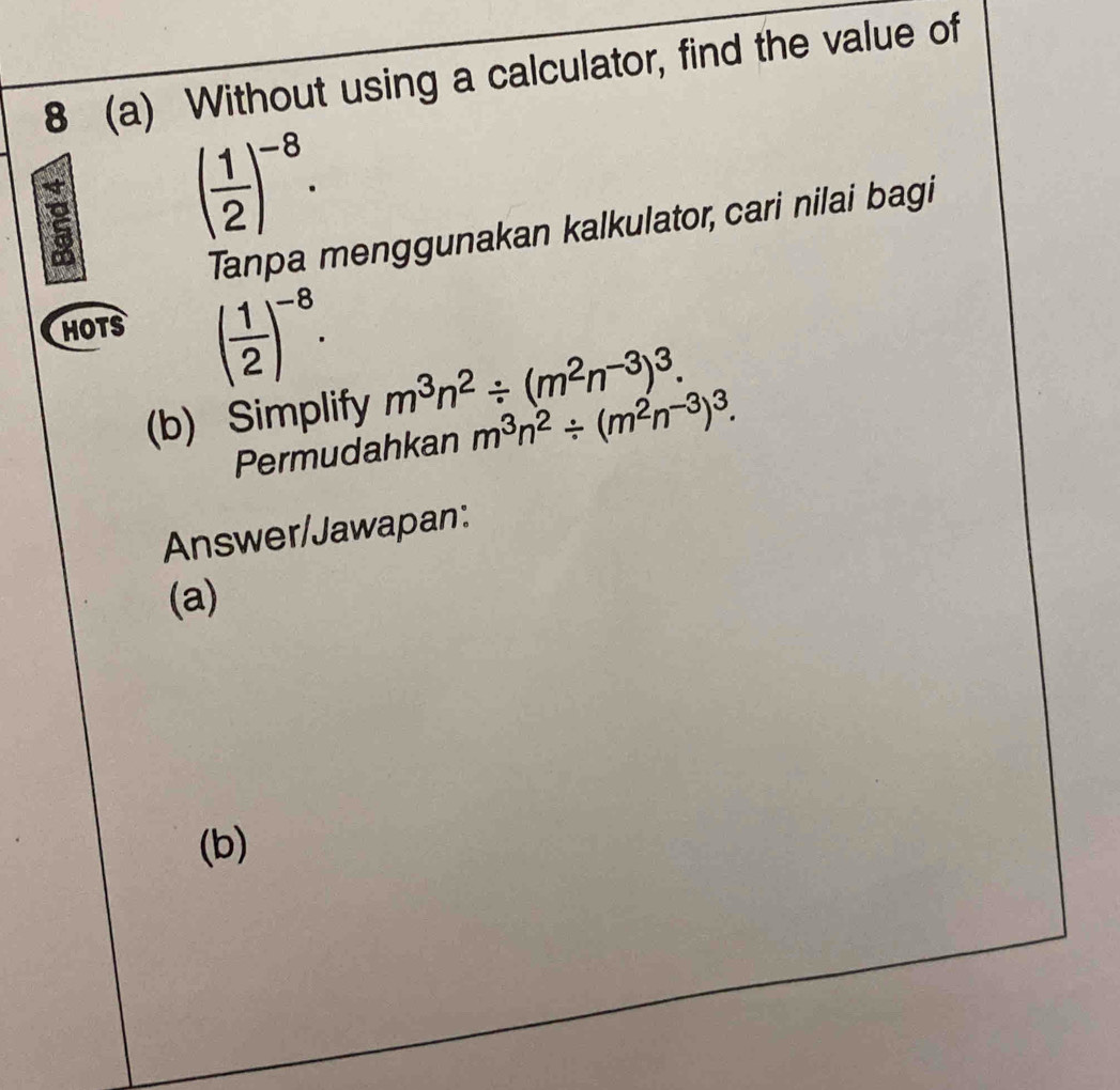 8 (a) Without using a calculator, find the value of
( 1/2 )^-8. 
Tanpa menggunakan kalkulator, cari nilai bagi 
HOTS ( 1/2 )^-8. 
(b) Simplify m^3n^2/ (m^2n^(-3))^3. 
Permudahkan m^3n^2/ (m^2n^(-3))^3. 
Answer/Jawapan: 
(a) 
(b)