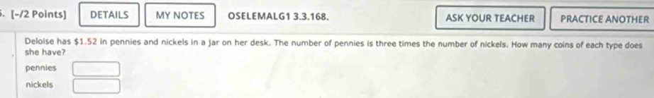 [−/2 Points] DETAILS MY NOTES OSELEMALG1 3.3.168. ASK YOUR TEACHER PRACTICE ANOTHER
Deloise has $1.52 in pennies and nickels in a jar on her desk. The number of pennies is three times the number of nickels. How many coins of each type does
she have?
pennies
nickels