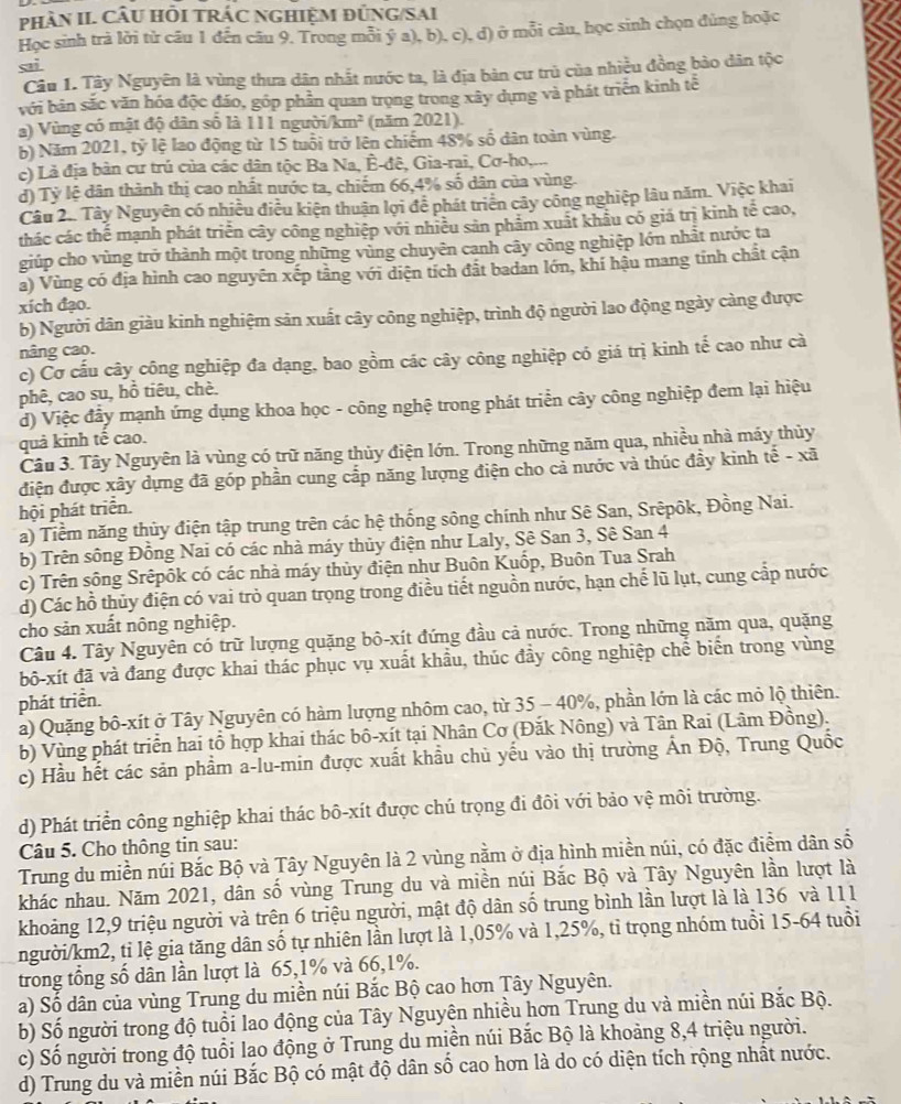 phâN II. CÂU HÔI TRÁC NGHIệM đỦNG/SAI
Học sinh trả lời tử câu 1 dến câu 9. Trong mỗi ý a), b), c), d) ở mỗi câu, học sinh chọn đủng hoặc
sai
Câu 1. Tây Nguyên là vùng thưa dân nhất nước ta, là địa bản cư trù của nhiều đồng bảo dân tộc
với bản sắc văn hóa độc đáo, góp phần quan trọng trong xây dựng và phát triển kinh tế
a) Vùng có mật độ dân số là 111 người/km² (năm 2021).
b) Năm 2021, tỷ lệ lao động từ 15 tuổi trở lên chiếm 48% số dân toàn vùng.
c) Là địa bản cư trú của các dân tộc Ba Na, Ê-đê, Gia-rai, Cơ-ho,...
d) Tỷ lệ dân thành thị cao nhất nước ta, chiếm 66,4% số dân của vùng.
Câu 2.. Tây Nguyên có nhiều điều kiện thuận lợi để phát triển cây công nghiệp lâu năm. Việc khai
thác các thế mạnh phát triển cây công nghiệp với nhiều sản phẩm xuất khâu có giá trị kinh tế cao,
giúp cho vùng trở thành một trong những vùng chuyên canh cây công nghiệp lớn nhất nước ta
a) Vùng có địa hình cao nguyên xếp tầng với diện tích đất badan lớn, khí hậu mang tính chất cận
xích đạo.
b) Người dân giàu kinh nghiệm sản xuất cây công nghiệp, trình độ người lao động ngày càng được
nâng cao.
c) Cơ cấu cây công nghiệp đa dạng, bao gồm các cây công nghiệp có giá trị kinh tế cao như cà
phê, cao su, hồ tiêu, chè.
d) Việc đầy mạnh ứng dụng khoa học - công nghệ trong phát triển cây công nghiệp đem lại hiệu
quả kinh tế cao.
Câu 3. Tây Nguyên là vùng có trữ năng thủy điện lớn. Trong những năm qua, nhiều nhà máy thủy
điện được xây dựng đã góp phần cung cấp năng lượng điện cho cả nước và thúc đầy kinh tế - xã
hội phát triển.
a) Tiềm năng thủy điện tập trung trên các hệ thống sông chính như Sê San, Srêpôk, Đồng Nai.
b) Trên sông Đồng Nai có các nhà máy thủy điện như Laly, Sê San 3, Sê San 4
c) Trên sông Srêpôk có các nhà máy thủy điện như Buôn Kuốp, Buôn Tua Srah
d) Các hồ thủy điện có vai trò quan trọng trong điều tiết nguồn nước, hạn chế lũ lụt, cung cấp nước
cho sản xuất nông nghiệp.
Câu 4. Tây Nguyên có trữ lượng quặng bô-xít đứng đầu cả nước. Trong những năm qua, quặng
bô-xít đã và đang được khai thác phục vụ xuất khầu, thúc đầy công nghiệp chể biến trong vùng
phát triển.
a) Quặng bô-xít ở Tây Nguyên có hàm lượng nhôm cao, từ 35 - 40%, phần lớn là các mỏ lộ thiên.
b) Vùng phát triển hai tổ hợp khai thác bô-xít tại Nhân Cơ (Đắk Nông) và Tân Rai (Lâm Đồng).
c) Hầu hết các sản phẩm a-lu-min được xuất khầu chủ yếu vào thị trường Ấn Độ, Trung Quốc
d) Phát triển công nghiệp khai thác bô-xít được chú trọng đi đôi với bảo vệ môi trường.
Câu 5. Cho thông tin sau:
Trung du miền núi Bắc Bộ và Tây Nguyên là 2 vùng nằm ở địa hình miền núi, có đặc điểm dân số
khác nhau. Năm 2021, dân số vùng Trung du và miền núi Bắc Bộ và Tây Nguyên lần lượt là
khoảng 12,9 triệu người và trên 6 triệu người, mật độ dân số trung bình lần lượt là là 136 và 111
người/km2, ti lệ gia tăng dân số tự nhiên lần lượt là 1,05% và 1,25%, tỉ trọng nhóm tuổi 15-64 tuổi
trong tổng số dân lần lượt là 65,1% và 66,1%.
a) Số dân của vùng Trung du miền núi Bắc Bộ cao hơn Tây Nguyên.
b) Số người trong độ tuổi lao động của Tây Nguyện nhiều hơn Trung du và miền núi Bắc Bộ.
c) Số người trong độ tuổi lao động ở Trung du miền núi Bắc Bộ là khoảng 8,4 triệu người.
d) Trung du và miền núi Bắc Bộ có mật độ dân số cao hơn là do có diện tích rộng nhất nước.