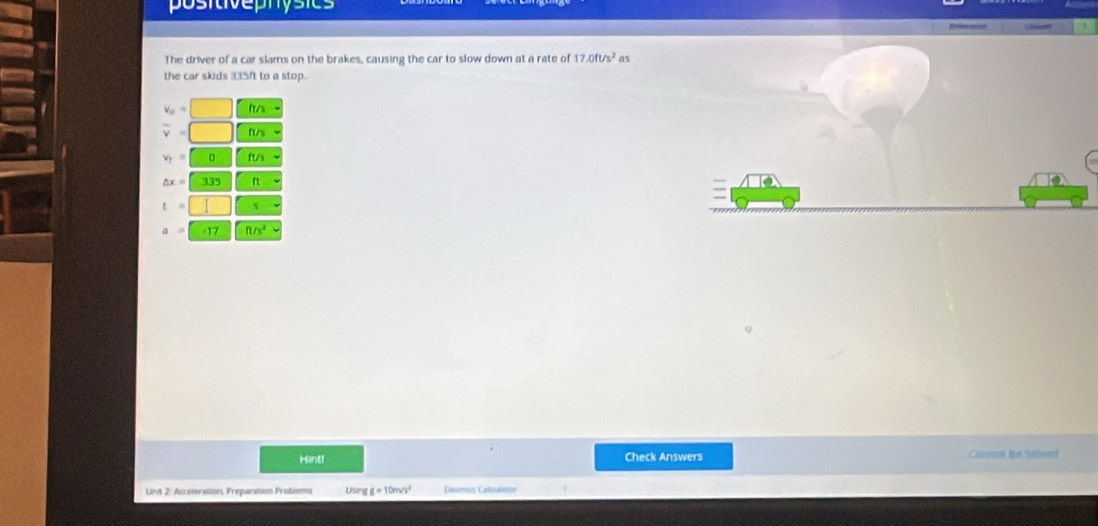positivephysics 
The driver of a car slams on the brakes, causing the car to slow down at a rate of 17.0ft/s^2 as 
the car skids 335ft to a stop.
v_o=
overline v=| 1/2 n/
v_T=□ 0 ft/3
△ x=335
t= I
a=□ -17 ft/s^2
Hint! Check Answers Carnnt Be Selived 
Unit 2: Acceieration, Preparation Probiems Usar IE=10m/s^2 Desms Celisntty