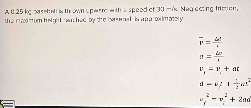 A 0.25 kg baseball is thrown upward with a speed of 30 m/s. Neglecting friction,
the maximum height reached by the baseball is approximately
overline v= △ d/t 
a= △ v/t 
v_f=v_i+at
d=v_it+ 1/2 at^2
v_f^2=v_i^2+2ad