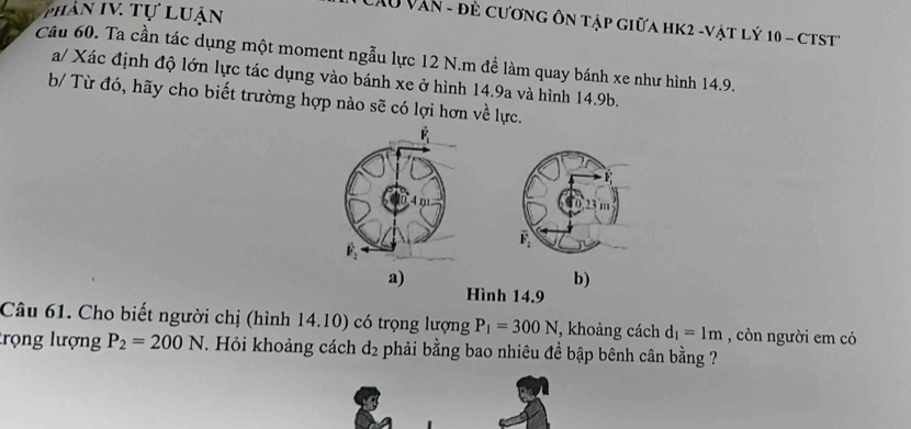 phần IV. Tự luận
LAu Văn - đẻ cương ôn tập giữa HK2 -vật lý 10 - cTst
Câu 60. Ta cần tác dụng một moment ngẫu lực 12 N.m để làm quay bánh xe như hình 14.9.
a/ Xác định độ lớn lực tác dụng vào bánh xe ở hình 14.9a và hình 14.9b.
b/ Từ đó, hãy cho biết trường hợp nào sẽ có lợi hơn về lực.
a)
b)
Hình 14.9
Câu 61. Cho biết người chị (hình 14.10) có trọng lượng P_1=300N , khoảng cách d_1=1m , còn người em có
trọng lượng P_2=200N *. Hỏi khoảng cách d_2 phải bằng bao nhiêu đề bập bênh cân bằng ?