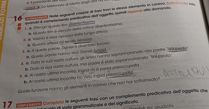 Il presidente delt us.
cosa. 8. La telefonata di Marta dagli USA RU fU
16 nooseNol Nelle seguenti coppie di frasí trovi lo stesso elemento in corsivo. Sottolinealo solo
quando è complemento predicativo dell'oggetto, quindi rispondi alla domanda.
1. a. Ritengo questo film divertentissimo.
b. Questo film è ritenuto dalla crítica divertentissimo.
2. a. Valería è resa nervosa dalla lunga attesa.
b. Questa attesa mi rende nervosa.
3. a. A quelle parole, Daniel ê diventato furioso.
b. Quelle parole hanno reso Daniel furioso.
4. a. Data la sua vasta cultura, gli amici hanno soprannominato mio padre "Wikipedia".
b. Data la sua vasta cultura, mio padre è stato soprannominato "Wikipedia".
5. a. Al nostro ultimo incontro, Ingrid mi è parsa preoccupata.
b. AI nostro ultimo incontro ho visto Ingrid preoccupata._
Quale funzione hanno gli elementi in corsivo che non hai sottolineato?
17 coMPLEMENOl Completa le seguenti frasi con un complemento predicativo dell'oggetto che
nto di vista grammaticale e del significato.
hé mi qiudichi