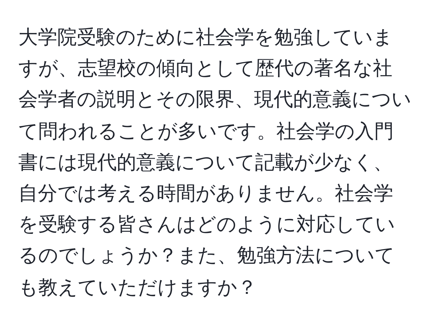 大学院受験のために社会学を勉強していますが、志望校の傾向として歴代の著名な社会学者の説明とその限界、現代的意義について問われることが多いです。社会学の入門書には現代的意義について記載が少なく、自分では考える時間がありません。社会学を受験する皆さんはどのように対応しているのでしょうか？また、勉強方法についても教えていただけますか？