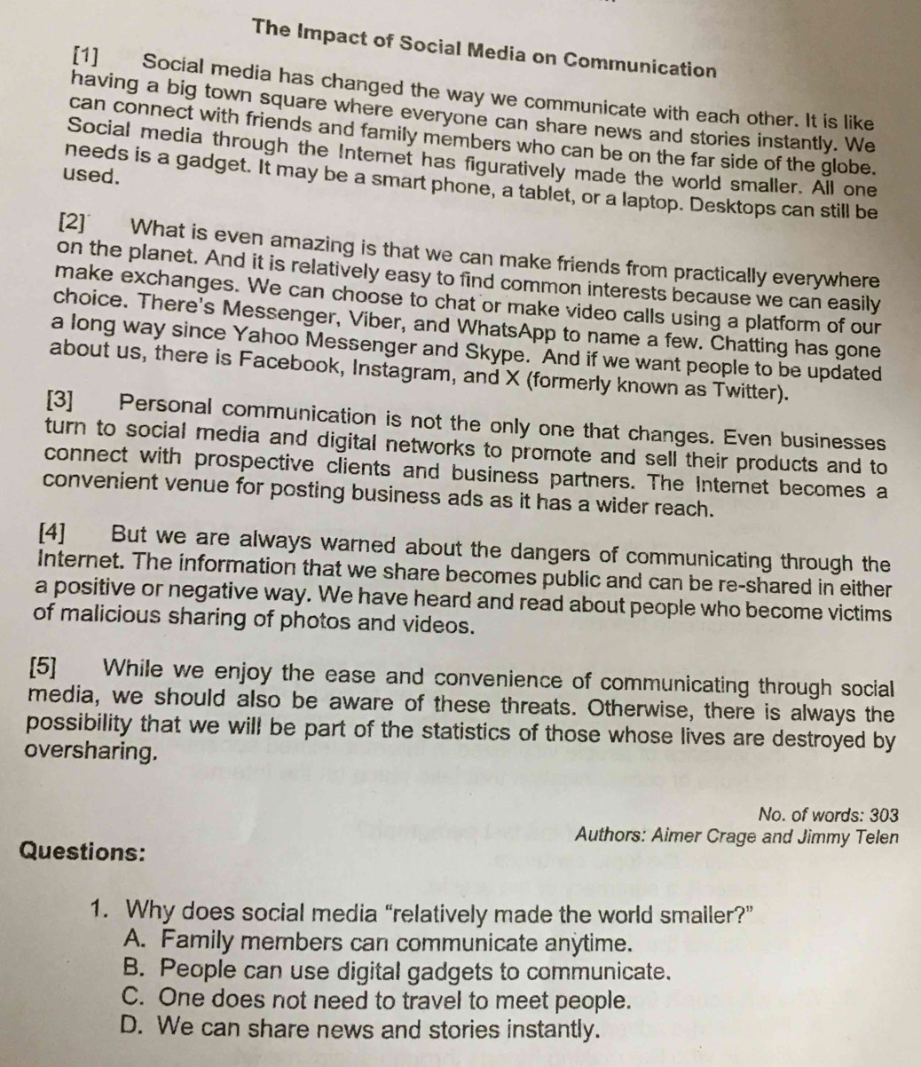 The Impact of Social Media on Communication
[1] Social media has changed the way we communicate with each other. It is like
having a big town square where everyone can share news and stories instantly. We
can connect with friends and family members who can be on the far side of the globe.
Social media through the Internet has figuratively made the world smaller. All one
used.
needs is a gadget. It may be a smart phone, a tablet, or a laptop. Desktops can still be
[2] What is even amazing is that we can make friends from practically everywhere
on the planet. And it is relatively easy to find common interests because we can easily
make exchanges. We can choose to chat or make video calls using a platform of our
choice. There's Messenger, Viber, and WhatsApp to name a few. Chatting has gone
a long way since Yahoo Messenger and Skype. And if we want people to be updated
about us, there is Facebook, Instagram, and X (formerly known as Twitter).
[3] Personal communication is not the only one that changes. Even businesses
turn to social media and digital networks to promote and sell their products and to
connect with prospective clients and business partners. The Internet becomes a
convenient venue for posting business ads as it has a wider reach.
[4] But we are always warned about the dangers of communicating through the
Internet. The information that we share becomes public and can be re-shared in either
a positive or negative way. We have heard and read about people who become victims
of malicious sharing of photos and videos.
[5] While we enjoy the ease and convenience of communicating through social
media, we should also be aware of these threats. Otherwise, there is always the
possibility that we will be part of the statistics of those whose lives are destroyed by
oversharing.
No. of words: 303
Authors: Aimer Crage and Jimmy Telen
Questions:
1. Why does social media “relatively made the world smailer?”
A. Family members can communicate anytime.
B. People can use digital gadgets to communicate.
C. One does not need to travel to meet people.
D. We can share news and stories instantly.