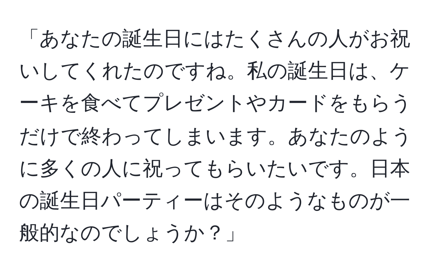 「あなたの誕生日にはたくさんの人がお祝いしてくれたのですね。私の誕生日は、ケーキを食べてプレゼントやカードをもらうだけで終わってしまいます。あなたのように多くの人に祝ってもらいたいです。日本の誕生日パーティーはそのようなものが一般的なのでしょうか？」
