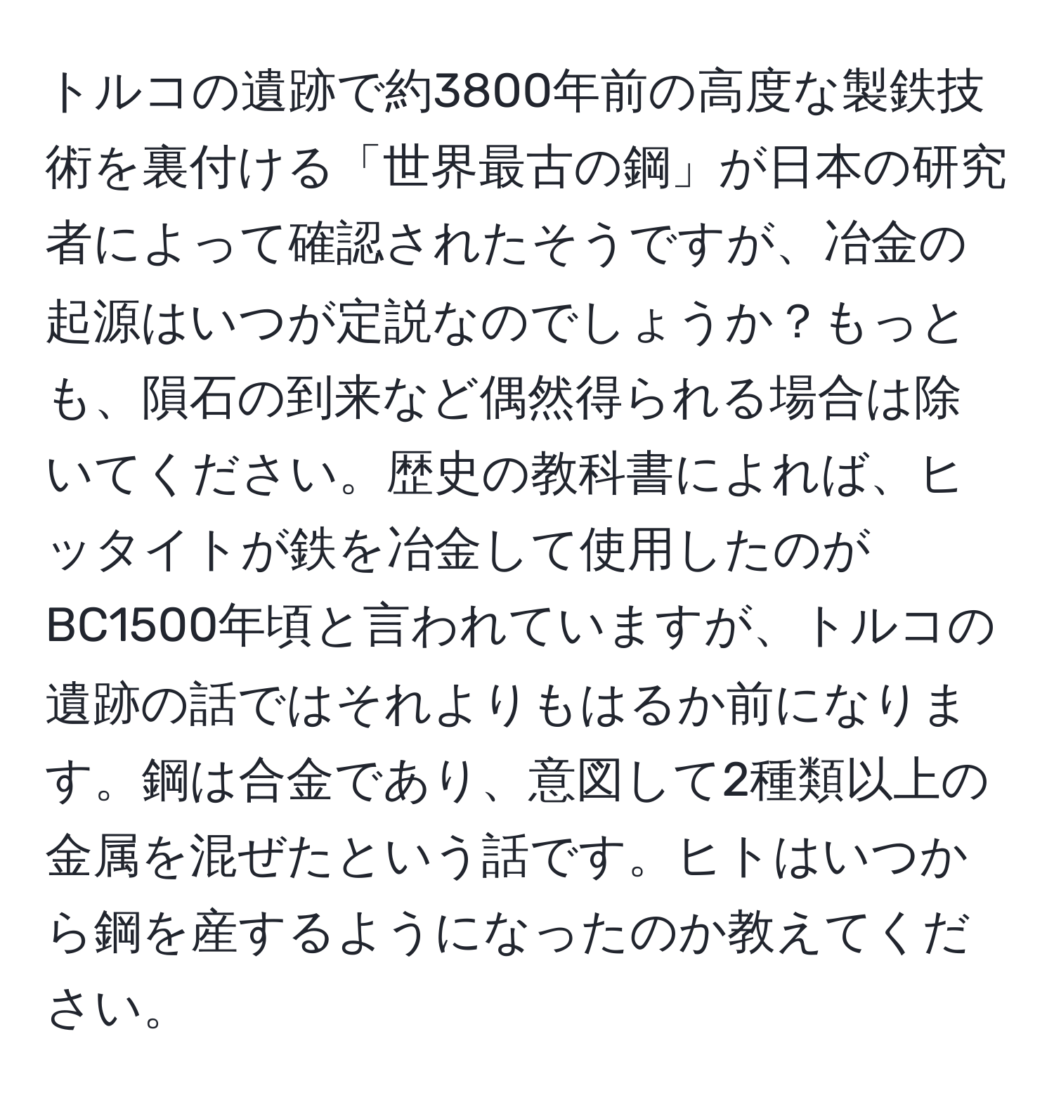 トルコの遺跡で約3800年前の高度な製鉄技術を裏付ける「世界最古の鋼」が日本の研究者によって確認されたそうですが、冶金の起源はいつが定説なのでしょうか？もっとも、隕石の到来など偶然得られる場合は除いてください。歴史の教科書によれば、ヒッタイトが鉄を冶金して使用したのがBC1500年頃と言われていますが、トルコの遺跡の話ではそれよりもはるか前になります。鋼は合金であり、意図して2種類以上の金属を混ぜたという話です。ヒトはいつから鋼を産するようになったのか教えてください。