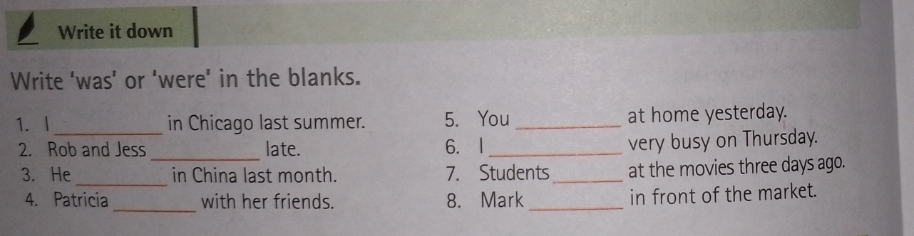 Write it down 
Write ‘was’ or ‘were' in the blanks. 
1. I _in Chicago last summer. 5. You_ at home yesterday. 
_ 
2. Rob and Jess late. 6. I_ 
very busy on Thursday. 
_ 
3. He in China last month. 7. Students_ 
at the movies three days ago. 
4. Patricia _with her friends. 8. Mark_ 
in front of the market.
