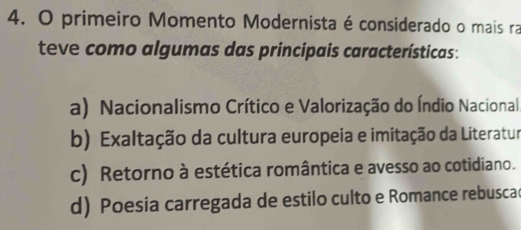 primeiro Momento Modernista é considerado o mais ra
teve como algumas das principais características:
a) Nacionalismo Crítico e Valorização do Índio Nacional.
b) Exaltação da cultura europeia e imitação da Literatur
c) Retorno à estética romântica e avesso ao cotidiano.
d) Poesia carregada de estilo culto e Romance rebuscad