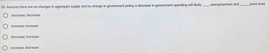 Assume there are no changes in aggregate supply and no change in government policy, a decrease in government spending will likely_ unemployment and_ price level.
decrease; decrease
increase; increase
decrease; increase
increase; decrease