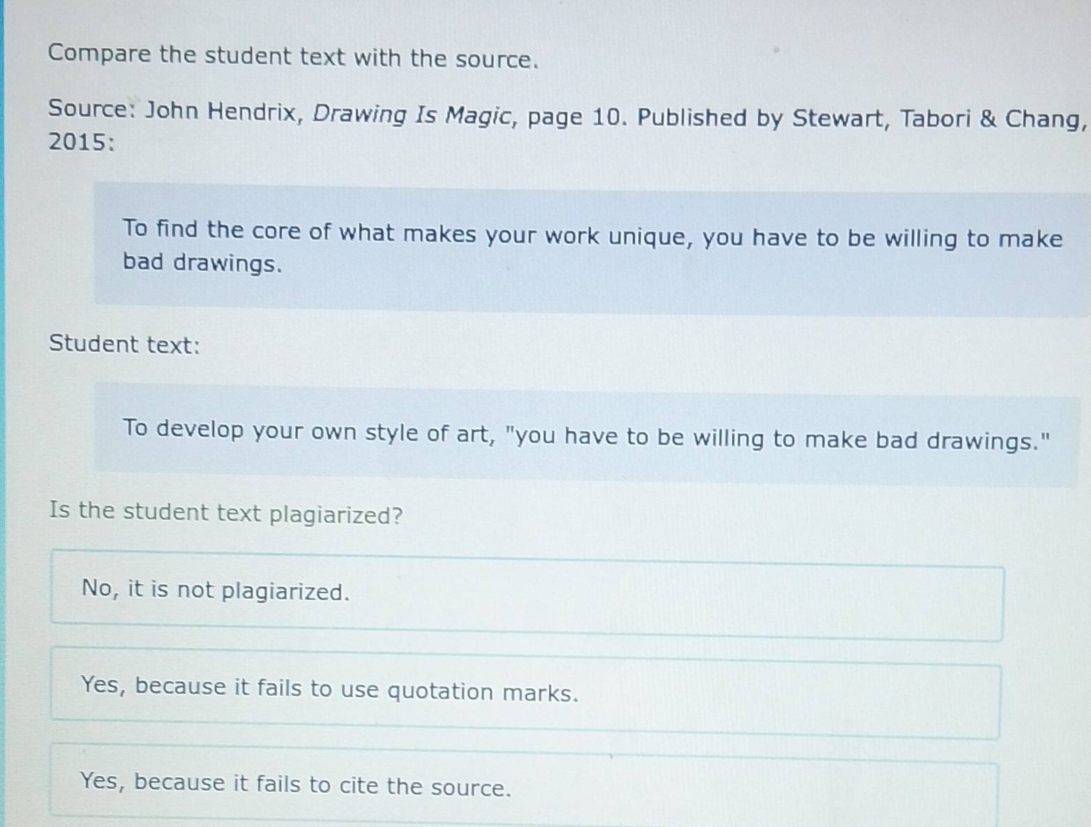 Compare the student text with the source.
Source: John Hendrix, Drawing Is Magic, page 10. Published by Stewart, Tabori & Chang,
2015:
To find the core of what makes your work unique, you have to be willing to make
bad drawings.
Student text:
To develop your own style of art, "you have to be willing to make bad drawings."
Is the student text plagiarized?
No, it is not plagiarized.
Yes, because it fails to use quotation marks.
Yes, because it fails to cite the source.